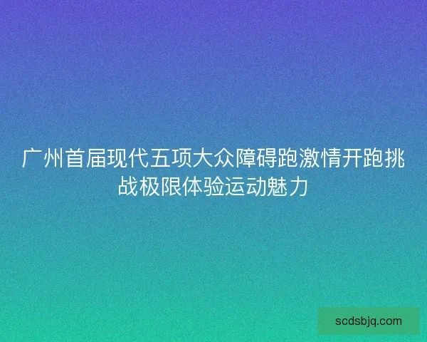 广州首届现代五项大众障碍跑激情开跑挑战极限体验运动魅力