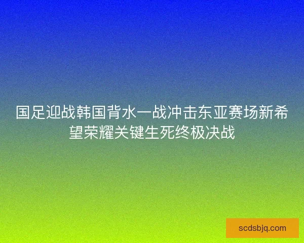 国足迎战韩国背水一战冲击东亚赛场新希望荣耀关键生死终极决战