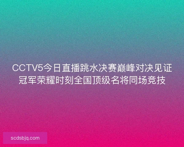 CCTV5今日直播跳水决赛巅峰对决见证冠军荣耀时刻全国顶级名将同场竞技