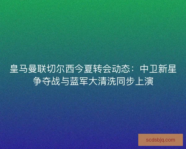 皇马曼联切尔西今夏转会动态：中卫新星争夺战与蓝军大清洗同步上演