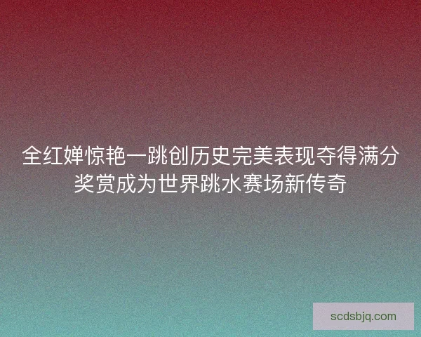 全红婵惊艳一跳创历史完美表现夺得满分奖赏成为世界跳水赛场新传奇