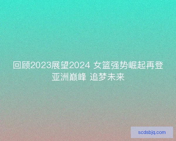 回顾2023展望2024 女篮强势崛起再登亚洲巅峰 追梦未来