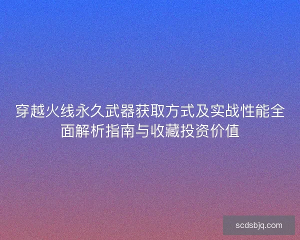 穿越火线永久武器获取方式及实战性能全面解析指南与收藏投资价值