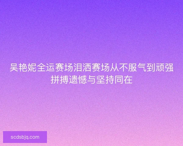 吴艳妮全运赛场泪洒赛场从不服气到顽强拼搏遗憾与坚持同在