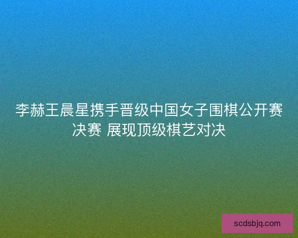李赫王晨星携手晋级中国女子围棋公开赛决赛 展现顶级棋艺对决