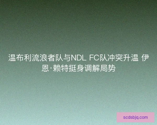 温布利流浪者队与NDL FC队冲突升温 伊恩·赖特挺身调解局势