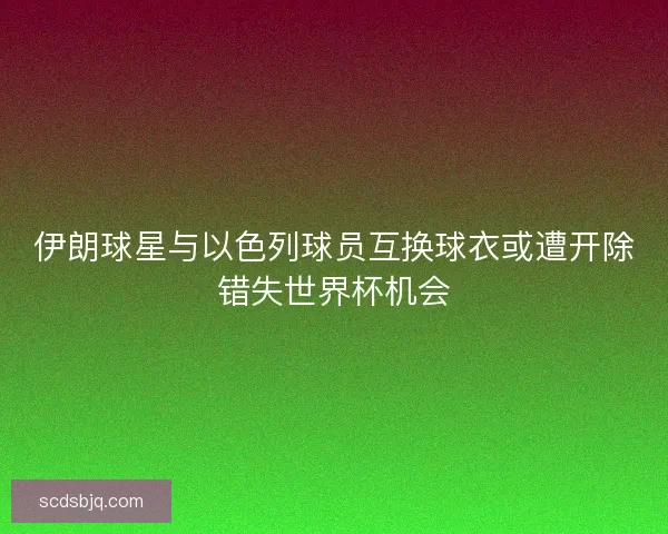 伊朗球星与以色列球员互换球衣或遭开除错失世界杯机会