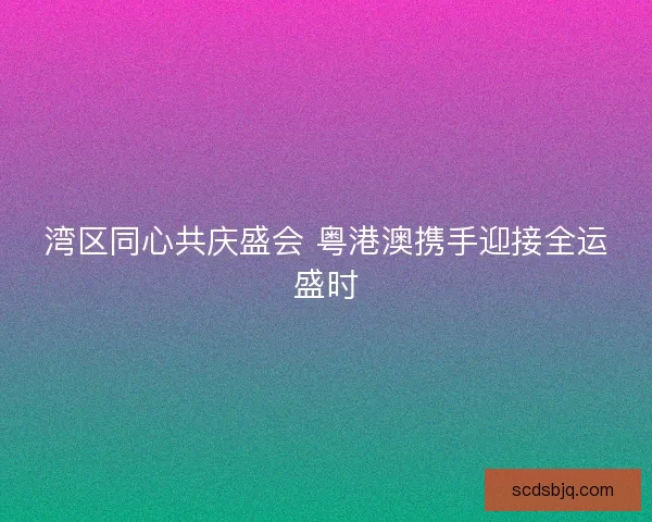 湾区同心共庆盛会 粤港澳携手迎接全运盛时