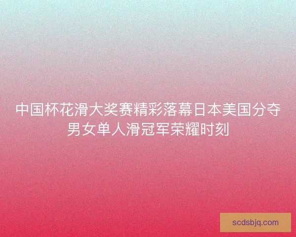 中国杯花滑大奖赛精彩落幕日本美国分夺男女单人滑冠军荣耀时刻