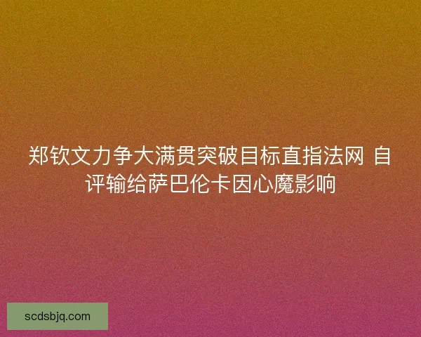 郑钦文力争大满贯突破目标直指法网 自评输给萨巴伦卡因心魔影响