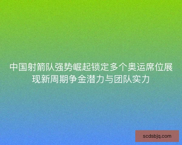 中国射箭队强势崛起锁定多个奥运席位展现新周期争金潜力与团队实力